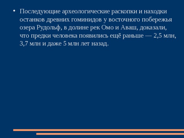 Последующие археологические раскопки и находки останков древних гоминидов у восточного побережья озера Рудольф, в долине рек Омо и Аваш, доказали, что предки человека появились ещё раньше — 2,5 млн, 3,7 млн и даже 5 млн лет назад. 