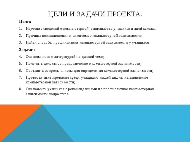 Цели и задачи проекта. Цели: Изучение сведений о компьютерной зависимость учащихся нашей школы, Причина возникновения и симптомов компьютерной зависимости; Найти способы профилактики компьютерной зависимости у учащихся. Задачи: Ознакомиться с литературой по данной теме; Получить целостное представление о компьютерной зависимости; Составить вопросы анкеты для определения компьютерной зависимости; Провести анкетирование среди учащихся нашей школы на выявление компьютерной зависимости; Ознакомить учащихся с рекомендациями по профилактике компьютерной зависимости подростков. 