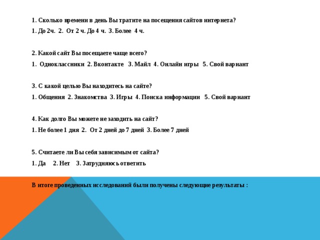 1. Сколько времени в день Вы тратите на посещения сайтов интернета? 1. До 2ч. 2. От 2 ч. До 4 ч. 3. Более  4 ч.  2. Какой сайт Вы посещаете чаще всего? 1. Одноклассники 2. Вконтакте 3. Майл 4. Онлайн игры 5. Свой вариант  3. С какой целью Вы находитесь на сайте? 1. Общения 2. Знакомства 3. Игры 4. Поиска информации 5. Свой вариант  4. Как долго Вы можете не заходить на сайт? 1. Не более 1 дня 2.  От 2 дней до 7 дней 3. Более 7 дней  5. Считаете ли Вы себя зависимым от сайта? 1. Да 2. Нет 3. Затрудняюсь ответить   В итоге проведенных исследований были получены следующие результаты :                             
