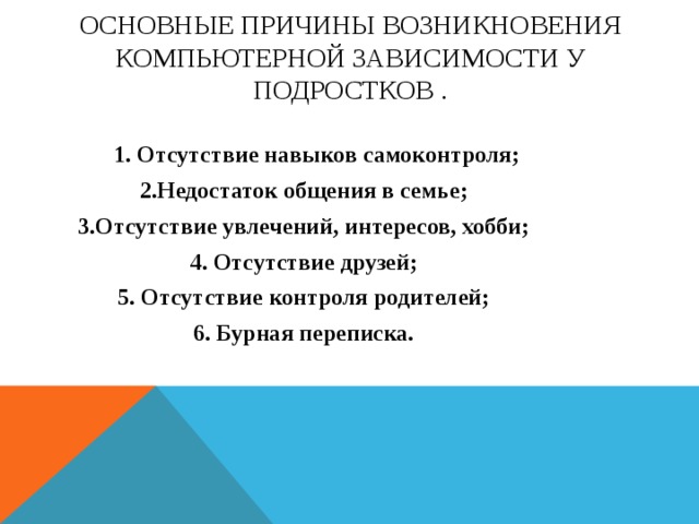 Основные причины возникновения компьютерной зависимости у подростков .  1. Отсутствие навыков самоконтроля; 2.Недостаток общения в семье; 3.Отсутствие увлечений, интересов, хобби; 4. Отсутствие друзей; 5. Отсутствие контроля родителей; 6. Бурная переписка. 