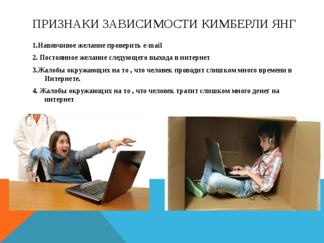Признаки зависимости кимберли янг 1.Навязчивое желание проверить e-mail 2. Постоянное желание следующего выхода в интернет 3.Жалобы окружающих на то , что человек проводит слишком много времени в Интернете. 4. Жалобы окружающих на то , что человек тратит слишком много денег на интернет  