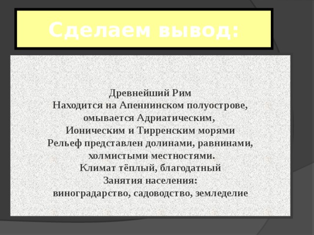 Сделаем вывод : Древнейший Рим Находится на Апеннинском полуострове, омывается Адриатическим, Ионическим и Тирренским морями Рельеф представлен долинами, равнинами,  холмистыми местностями. Климат тёплый, благодатный Занятия населения: виноградарство, садоводство, земледелие 