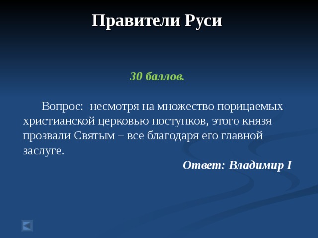 Правители Руси      30 баллов.   Вопрос: несмотря на множество порицаемых христианской церковью поступков, этого князя прозвали Святым – все благодаря его главной заслуге. Ответ: Владимир I   