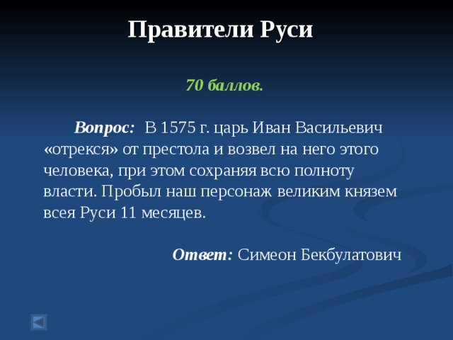 Правители Руси    70 баллов.   Вопрос: В 1575 г. царь Иван Васильевич «отрекся» от престола и возвел на него этого человека, при этом сохраняя всю полноту власти. Пробыл наш персонаж великим князем всея Руси 11 месяцев.  Ответ: Симеон Бекбулатович  