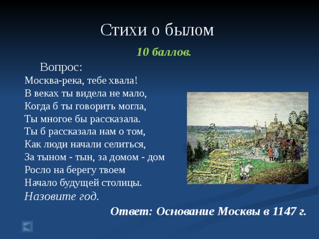  Стихи о былом    10 баллов.  Вопрос: Москва-река, тебе хвала! В веках ты видела не мало, Когда б ты говорить могла, Ты многое бы рассказала. Ты б рассказала нам о том, Как люди начали селиться, За тыном - тын, за домом - дом Росло на берегу твоем Начало будущей столицы. Назовите год. Ответ: Основание Москвы в 1147 г.  