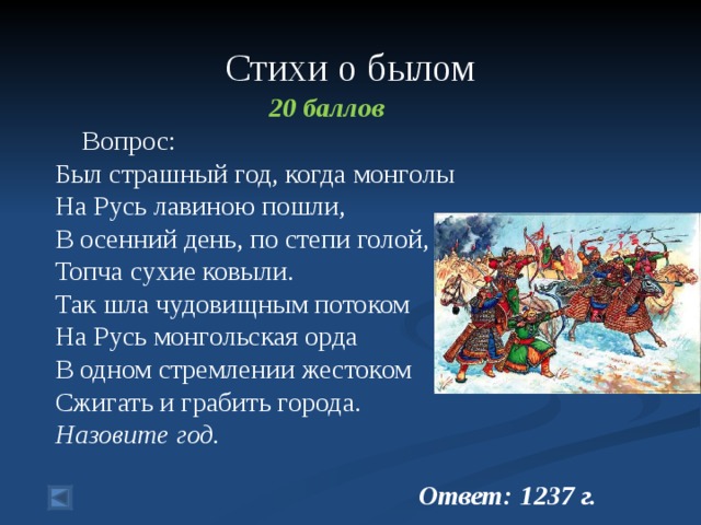 Стихи о былом 20 баллов  Вопрос:  Был страшный год, когда монголы  На Русь лавиною пошли,  В осенний день, по степи голой,  Топча сухие ковыли.  Так шла чудовищным потоком  На Русь монгольская орда  В одном стремлении жестоком  Сжигать и грабить города.  Назовите год.   Ответ: 1237 г.  
