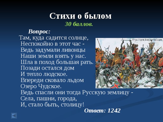 Стихи о былом  30 баллов.  Вопрос: Там, куда садится солнце,  Неспокойно в этот час -  Ведь задумали ливонцы (Назовите год)  Наши земли взять у нас.  Шла в поход большая рать.  Позади остался дом  И тепло людское.  Впереди сковало льдом  Озеро Чудское.  Ведь спасли они тогда Русскую землицу -  Села, пашни, города,  И, стало быть, столицу!      Ответ: 1242 
