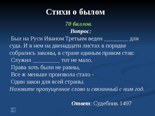 Стихи о былом  70 баллов.  Вопрос:  Был на Руси Иваном Третьим веден ________ для суда. И в нем на двенадцати листах в порядке собрались законы, в стране единым правом став:  Служил _________ тот не мало.  Права хоть были не равны,  Все ж меньше произвола стало -  Один закон для всей страны. Назовите пропущенное слово и связанный с ним год.       Ответ : Судебник 1497 