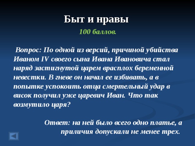 Быт и нравы 100 баллов.   Вопрос: По одной из версий, причиной убийства Иваном IV своего сына Ивана Ивановича стал наряд застигнутой царем врасплох беременной невестки. В гневе он начал ее избивать, а в попытке успокоить отца смертельный удар в висок получил уже царевич Иван. Что так возмутило царя?  Ответ: на ней было всего одно платье, а приличия допускали не менее трех.  