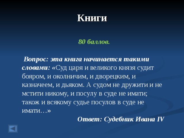 Книги 80 баллов.   Вопрос: эта книга начинается такими словами: « Суд царя и великого князя судит бояром, и околничим, и дворецким, и казначеем, и дьяком. А судом не дружити и не мстити никому, и посулу в суде не имати; також и всякому судье посулов в суде не имати…» Ответ: Судебник Ивана IV   
