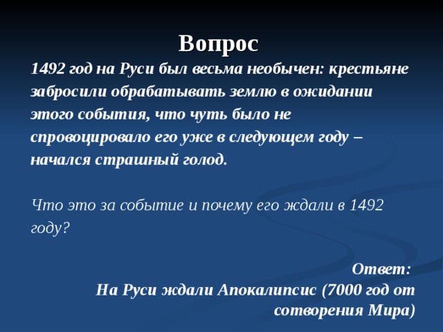 Вопрос 1492 год на Руси был весьма необычен: крестьяне забросили обрабатывать землю в ожидании этого события, что чуть было не спровоцировало его уже в следующем году – начался страшный голод.  Что это за событие и почему его ждали в 1492 году?  Ответ: На Руси ждали Апокалипсис (7000 год от сотворения Мира)  
