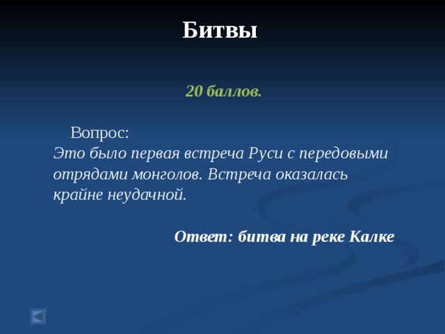 Битвы    20 баллов.   Вопрос: Это было первая встреча Руси с передовыми отрядами монголов. Встреча оказалась крайне неудачной.  Ответ: битва на реке Калке  