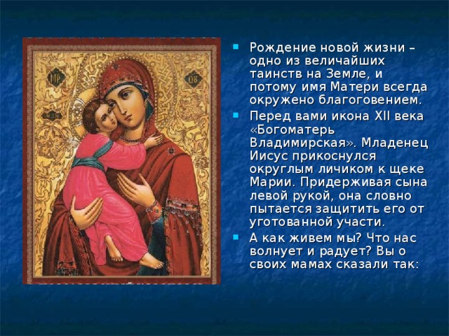Рождение новой жизни – одно из величайших таинств на Земле, и потому имя Матери всегда окружено благоговением. Перед вами икона XII века «Богоматерь Владимирская». Младенец Иисус прикоснулся округлым личиком к щеке Марии. Придерживая сына левой рукой, она словно пытается защитить его от уготованной участи. А как живем мы? Что нас волнует и радует? Вы о своих мамах сказали так:  