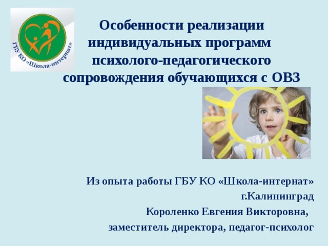 Особенности реализации индивидуальных программ  психолого-педагогического сопровождения обучающихся с ОВЗ Из опыта работы ГБУ КО «Школа-интернат» г.Калининград Короленко Евгения Викторовна, заместитель директора, педагог-психолог 