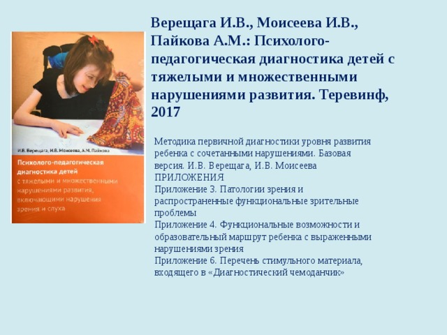 Верещага И.В., Моисеева И.В., Пайкова А.М.: Психолого-педагогическая диагностика детей с тяжелыми и множественными нарушениями развития. Теревинф, 2017   Методика первичной диагностики уровня развития   ребенка с сочетанными нарушениями. Базовая   версия. И.В. Верещага, И.В. Моисеева ПРИЛОЖЕНИЯ  Приложение 3. Патологии зрения и   распространенные функциональные зрительные   проблемы  Приложение 4. Функциональные возможности и   образовательный маршрут ребенка с выраженными   нарушениями зрения  Приложение 6. Перечень стимульного материала,   входящего в «Диагностический чемоданчик»   