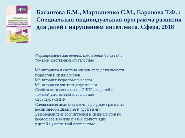 Басангова Б.М., Мартыненко С.М., Баранова Т.Ф. : Специальная индивидуальная программа развития для детей с нарушением интеллекта. Сфера, 2018     Формирование жизненных компетенций у детей с   тяжелой умственной отсталостью   Мониторинга и система оценок сфер деятельности   педагогов и специалистов  Мониторинг педагога-психолога  Мониторинги учителя-дефектолога  Особенности составления СИПР для детей с   тяжелой умственной отсталостью  Структура СИПР  Специальная индивидуальная программа развития   воспитанника Дмитрия Р. (фрагмент)  Взаимодействие воспитателей и специалистов по   формированию жизненных компетенций  у детей с умственной отсталостью   
