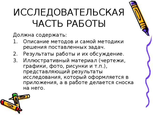 ИССЛЕДОВАТЕЛЬСКАЯ ЧАСТЬ РАБОТЫ Должна содержать: Описание методов и самой методики решения поставленных задач. Результаты работы и их обсуждение. Иллюстративный материал (чертежи, графики, фото, рисунки и т.п.), представляющий результаты исследования, который оформляется в приложения, а в работе делается сноска на него. 