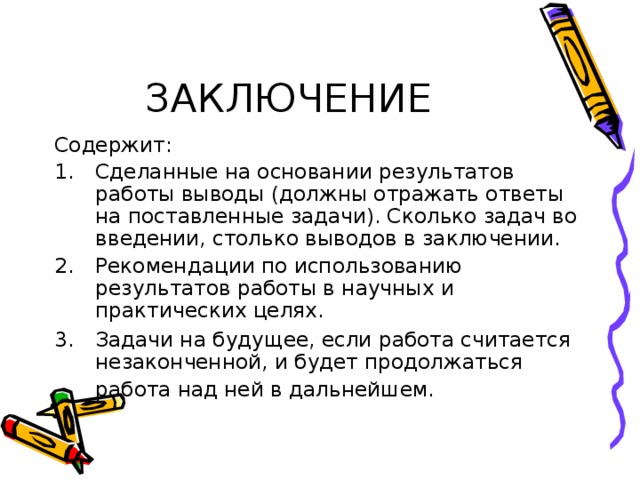 ЗАКЛЮЧЕНИЕ Содержит: Сделанные на основании результатов работы выводы (должны отражать ответы на поставленные задачи). Сколько задач во введении, столько выводов в заключении. Рекомендации по использованию результатов работы в научных и практических целях. Задачи на будущее, если работа считается незаконченной, и будет продолжаться работа над ней в дальнейшем.  