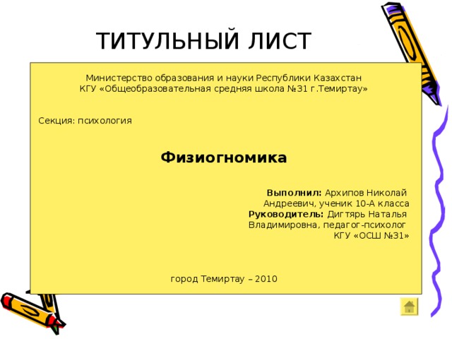 ТИТУЛЬНЫЙ ЛИСТ Министерство образования и науки Республики Казахстан КГУ «Общеобразовательная средняя школа №31 г.Темиртау» Секция: психология   Физиогномика   Выполнил: Архипов Николай Андреевич, ученик 10-А класса      Руководитель: Дигтярь Наталья Владимировна, педагог-психолог КГУ «ОСШ №31» город Темиртау – 2010 