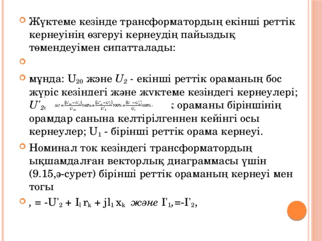 Жүктеме кезінде трансформатордың екінші реттік кернеуінің өзгеруі кернеудің пайыздық төмендеуімен сипатталады:   мұнда: U 20 жэне U 2 - екінші реттік ораманың бос жүріс кезіндегі және жүктеме кезіндегі кернеулері; U' 20 жэне U' 2 - екінші реттік ораманы біріншінің орамдар санына келтірілгеннен кейінгі осы кернеулер; U 1 - бірінші реттік орама кернеуі. Номинал ток кезіндегі трансформатордың ықшамдалған векторлық диаграммасы үшін (9.15,ә-сурет) бірінші реттік ораманың кернеуі мен тогы , = -U' 2 + I l r k + jl 1 x k және І' 1 , =-І' 2 , 