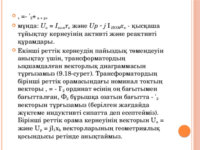 , =- ' 2 + а + р , мұнда: U a = І ном r к және Up = j І HOM х к - қысқаша тұйықтау кернеуінің активті және реактивті құрамдары. Екінші реттік кернеудің пайыздық төмендеуін анықтау үшін, трансформатордың ықшамдалған векторлық диаграммасын тұрғызамыз (9.18-сурет). Трансформатордың бірінші реттік орамасындағы номинал токтың векторы , = - І' 2 ординат өсінің оң бағытымен бағытталған, Ф 2 бұрышқа озатын бағытта - ' 2 векторын тұрғызамыз (берілген жағдайда жүктеме индуктивті сипатта деп есептейміз). Бірінші реттік орама кернеуінің векторын U а = және U р = jl 1 x k векторларының геометриялық қосындысы ретінде анықтаймыз. 