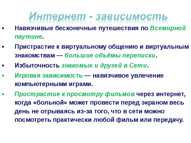 Навязчивые бесконечные путешествия по Всемирной паутине . Пристрастие к виртуальному общению и виртуальным знакомствам — большие объёмы переписки . Избыточность знакомых и друзей в Сети . Игровая зависимость  — навязчивое увлечение компьютерными играми. Пристрастие к просмотру фильмов через интернет, когда «больной» может провести перед экраном весь день не отрываясь из-за того, что в сети можно посмотреть практически любой фильм или передачу.  