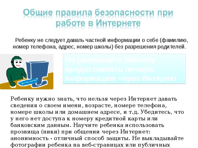  Ребенку не следует давать частной информации о себе (фамилию, номер телефона, адрес, номер школы) без разрешения родителей. Не разрешайте ребенку предоставлять личную информацию через Интернет Ребенку нужно знать, что нельзя через Интернет давать сведения о своем имени, возрасте, номере телефона, номере школы или домашнем адресе, и т.д. Убедитесь, что у него нет доступа к номеру кредитной карты или банковским данным. Научите ребенка использовать прозвища (ники) при общении через Интернет: анонимность - отличный способ защиты. Не выкладывайте фотографии ребенка на веб-страницах или публичных форумах. 