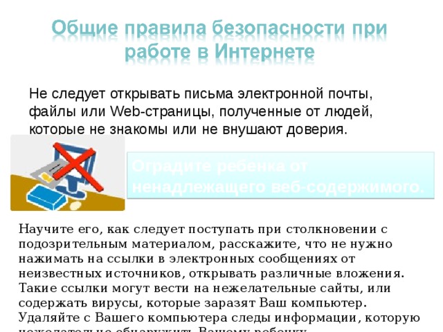 Не следует открывать письма электронной почты, файлы или Web-страницы, полученные от людей, которые не знакомы или не внушают доверия. Оградите ребенка от ненадлежащего веб-содержимого. Научите его, как следует поступать при столкновении с подозрительным материалом, расскажите, что не нужно нажимать на ссылки в электронных сообщениях от неизвестных источников, открывать различные вложения. Такие ссылки могут вести на нежелательные сайты, или содержать вирусы, которые заразят Ваш компьютер. Удаляйте с Вашего компьютера следы информации, которую нежелательно обнаружить Вашему ребенку. 