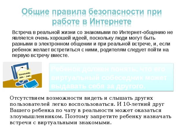 Встреча в реальной жизни со знакомыми по Интернет-общению не является очень хорошей идеей, поскольку люди могут быть разными в электронном общении и при реальной встрече, и, если ребенок желает встретиться с ними, родителям следует пойти на первую встречу вместе. Ребенок должен понять, что его виртуальный собеседник может выдавать себя за другого. Отсутствием возможности видеть и слышать других пользователей легко воспользоваться. И 10-летний друг Вашего ребенка по чату в реальности может оказаться злоумышленником. Поэтому запретите ребенку назначать встречи с виртуальными знакомыми. 