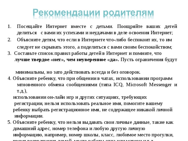 Посещайте Интернет вместе с детьми. Поощряйте ваших детей делиться с вами их успехами и неудачами в деле освоения Интернет; 2. Объясните детям, что если в Интернете что-либо беспокоит их, то им  следует не скрывать этого, а поделиться с вами своим беспокойством; 3. Составьте список правил работы детей в Интернет и помните, что  лучше твердое «нет», чем неуверенное «да». Пусть ограничения будут  минимальны, но зато действовать всегда и без оговорок. 4. Объясните ребенку, что при общении в чатах, использовании программ  мгновенного обмена сообщениями (типа ICQ, Microsoft Messenger и т.д.),  использовании он-лайн игр и других ситуациях, требующих  регистрации, нельзя использовать реальное имя, помогите вашему  ребенку выбрать регистрационное имя, не содержащее никакой личной  информации. 5. Объясните ребенку, что нельзя выдавать свои личные данные, такие как  домашний адрес, номер телефона и любую другую личную  информацию, например, номер школы, класс, любимое место прогулки,  время возвращения домой, место работы отца или матери и т.д 