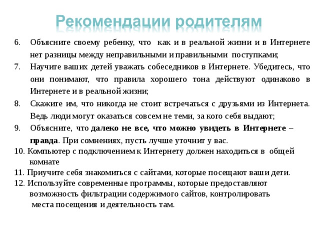 Объясните своему ребенку, что как и в реальной жизни и в Интернете нет разницы между неправильными и правильными поступками; Научите ваших детей уважать собеседников в Интернете. Убедитесь, что они понимают, что правила хорошего тона действуют одинаково в Интернете и в реальной жизни; Скажите им, что никогда не стоит встречаться с друзьями из Интернета. Ведь люди могут оказаться совсем не теми, за кого себя выдают; Объясните, что  далеко не все, что можно увидеть в Интернете – правда . При сомнениях, пусть лучше уточнит у вас. 10. Компьютер с подключением к Интернету должен находиться в общей  комнате 11. Приучите себя знакомиться с сайтами, которые посещают ваши дети. 12. Используйте современные программы, которые предоставляют  возможность фильтрации содержимого сайтов, контролировать  места посещения и деятельность там. 