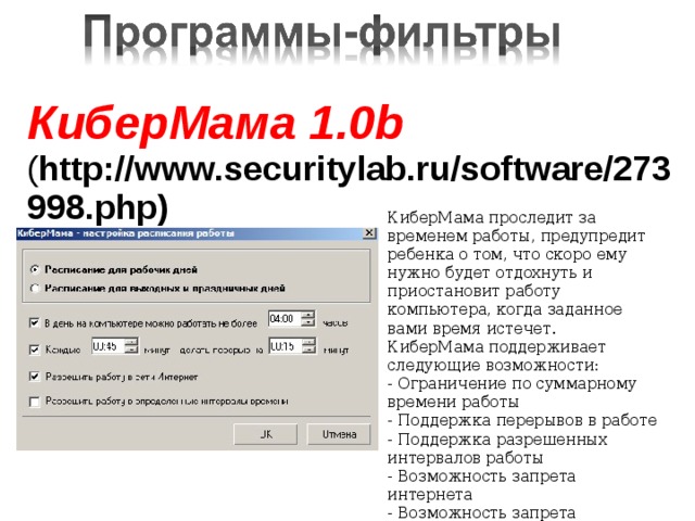 КиберМама 1.0b ( http://www.securitylab.ru/software/273998.php)    КиберМама проследит за временем работы, предупредит ребенка о том, что скоро ему нужно будет отдохнуть и приостановит работу компьютера, когда заданное вами время истечет. КиберМама поддерживает следующие возможности: - Ограничение по суммарному времени работы - Поддержка перерывов в работе - Поддержка разрешенных интервалов работы - Возможность запрета интернета - Возможность запрета игр/программ    