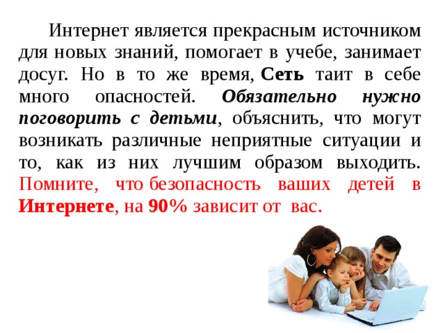  Интернет является прекрасным источником для новых знаний, помогает в учебе, занимает досуг. Но в то же время,  Сеть таит в себе много опасностей. Обязательно нужно поговорить с детьми , объяснить, что могут возникать различные неприятные ситуации и то, как из них лучшим образом выходить. Помните, что безопасность ваших детей в Интернете , на 90% зависит от  вас. 