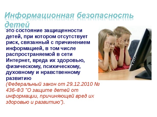 это состояние защищенности детей, при котором отсутствует риск, связанный с причинением информацией, в том числе распространяемой в сети Интернет, вреда их здоровью, физическому, психическому, духовному и нравственному развитию  (Федеральный закон от 29.12.2010 № 436-ФЗ 