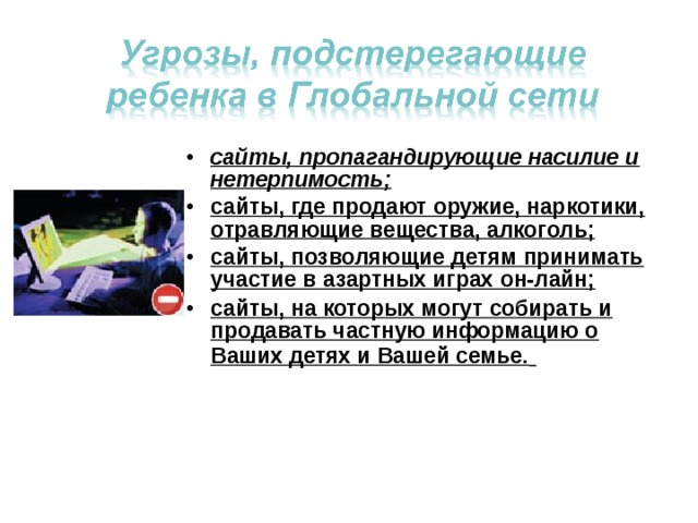 сайты, пропагандирующие насилие и нетерпимость; сайты, где продают оружие, наркотики, отравляющие вещества, алкоголь; сайты, позволяющие детям принимать участие в азартных играх он-лайн; сайты, на которых могут собирать и продавать частную информацию о Ваших детях и Вашей семье.  