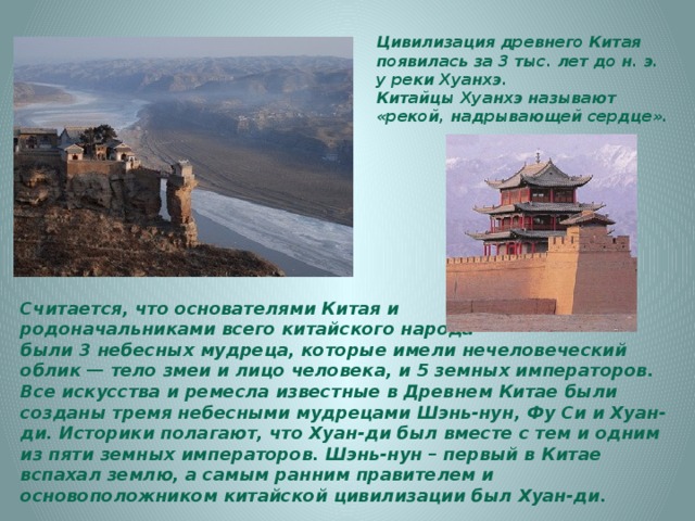 Цивилизация древнего Китая появилась за 3 тыс. лет до н. э. у реки Хуанхэ. Китайцы Хуанхэ называют «рекой, надрывающей сердце». Считается, что основателями Китая и родоначальниками всего китайского народа были 3 небесных мудреца, которые имели нечеловеческий облик — тело змеи и лицо человека, и 5 земных императоров. Все искусства и ремесла известные в Древнем Китае были созданы тремя небесными мудрецами Шэнь-нун, Фу Си и Хуан-ди. Историки полагают, что Хуан-ди был вместе с тем и одним из пяти земных императоров. Шэнь-нун – первый в Китае вспахал землю, а самым ранним правителем и основоположником китайской цивилизации был Хуан-ди. 