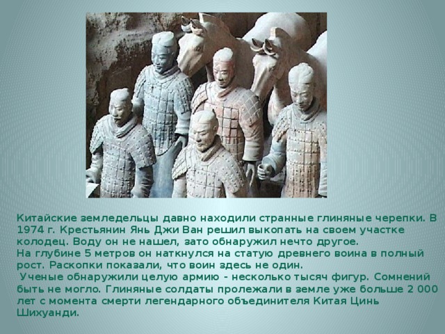 Китайские земледельцы давно находили странные глиняные черепки. В 1974 г. Крестьянин Янь Джи Ван решил выкопать на своем участке колодец. Воду он не нашел, зато обнаружил нечто другое. На глубине 5 метров он наткнулся на статую древнего воина в полный рост. Раскопки показали, что воин здесь не один.  Ученые обнаружили целую армию - несколько тысяч фигур. Сомнений быть не могло. Глиняные солдаты пролежали в земле уже больше 2 000 лет с момента смерти легендарного объединителя Китая Цинь Шихуанди. 