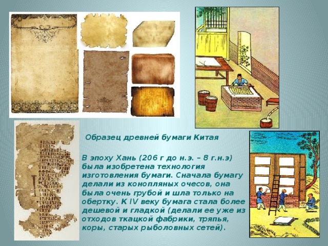   Образец древней бумаги Китая В эпоху Хань (206 г до н.э. – 8 г.н.э) была изобретена технология изготовления бумаги. Сначала бумагу делали из конопляных очесов, она была очень грубой и шла только на обертку. К IV веку бумага стала более дешевой и гладкой (делали ее уже из отходов ткацкой фабрики, тряпья, коры, старых рыболовных сетей). 