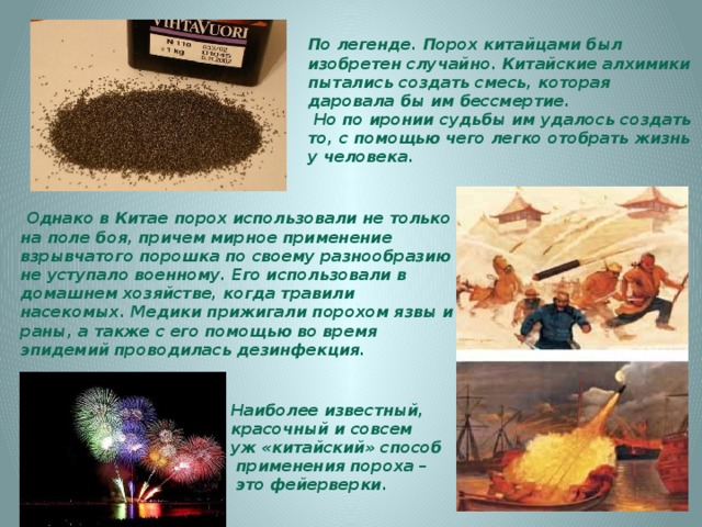 По легенде. Порох китайцами был изобретен случайно. Китайские алхимики пытались создать смесь, которая даровала бы им бессмертие.  Но по иронии судьбы им удалось создать то, с помощью чего легко отобрать жизнь у человека.   Однако в Китае порох использовали не только на поле боя, причем мирное применение взрывчатого порошка по своему разнообразию не уступало военному. Его использовали в домашнем хозяйстве, когда травили насекомых. Медики прижигали порохом язвы и раны, а также с его помощью во время эпидемий проводилась дезинфекция.   Наиболее известный, красочный и совсем уж «китайский» способ  применения пороха –  это фейерверки. 