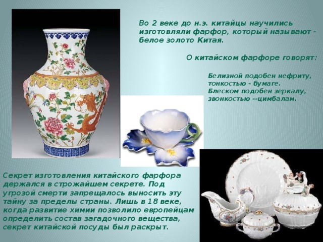 Во 2 веке до н.э. китайцы научились изготовляли фарфор, который называют - белое золото Китая.   О китайском фарфоре говорят: Белизной подобен нефриту, тонкостью - бумаге. Блеском подобен зеркалу, звонкостью --цимбалам. Секрет изготовления китайского фарфора держался в строжайшем секрете. Под угрозой смерти запрещалось выносить эту тайну за пределы страны. Лишь в 18 веке, когда развитие химии позволило европейцам определить состав загадочного вещества, секрет китайской посуды был раскрыт. 