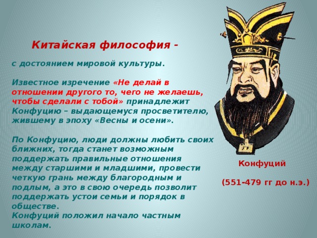 Китайская философия - с достоянием мировой культуры.  Известное изречение «Не делай в отношении другого то, чего не желаешь, чтобы сделали с тобой» принадлежит Конфуцию – выдающемуся просветителю, жившему в эпоху «Весны и осени».  По Конфуцию, люди должны любить своих ближних, тогда станет возможным поддержать правильные отношения между старшими и младшими, провести четкую грань между благородным и подлым, а это в свою очередь позволит поддержать устои семьи и порядок в обществе. Конфуций положил начало частным школам.   Конфуций  (551-479 гг до н.э.) 