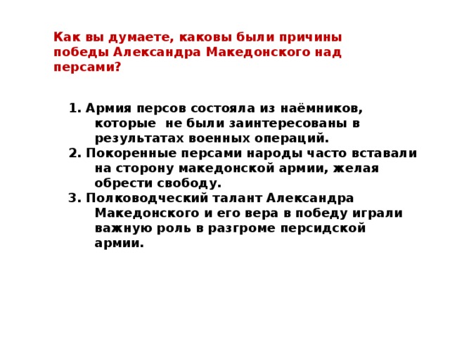 Как вы думаете, каковы были причины победы Александра Македонского над персами? 1. Армия персов состояла из наёмников, которые не были заинтересованы в результатах военных операций. 2. Покоренные персами народы часто вставали на сторону македонской армии, желая обрести свободу. 3. Полководческий талант Александра Македонского и его вера в победу играли важную роль в разгроме персидской армии. 1. Армия персов состояла из наёмников, которые не были заинтересованы в результатах военных операций. 2. Покоренные персами народы часто вставали на сторону македонской армии, желая обрести свободу. 3. Полководческий талант Александра Македонского и его вера в победу играли важную роль в разгроме персидской армии. 