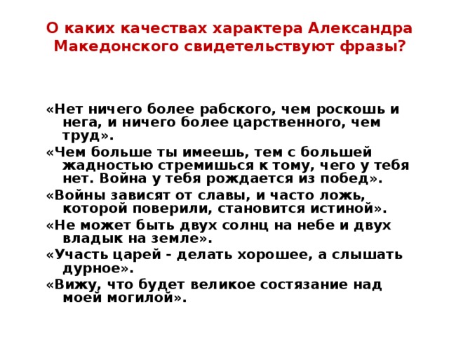 О каких качествах характера Александра Македонского свидетельствуют фразы? «Нет ничего более рабского, чем роскошь и нега, и ничего более царственного, чем труд». «Чем больше ты имеешь, тем с большей жадностью стремишься к тому, чего у тебя нет. Война у тебя рождается из побед». «Войны зависят от славы, и часто ложь, которой поверили, становится истиной». «Не может быть двух солнц на небе и двух владык на земле». «Участь царей - делать хорошее, а слышать дурное». «Вижу, что будет великое состязание над моей могилой». 