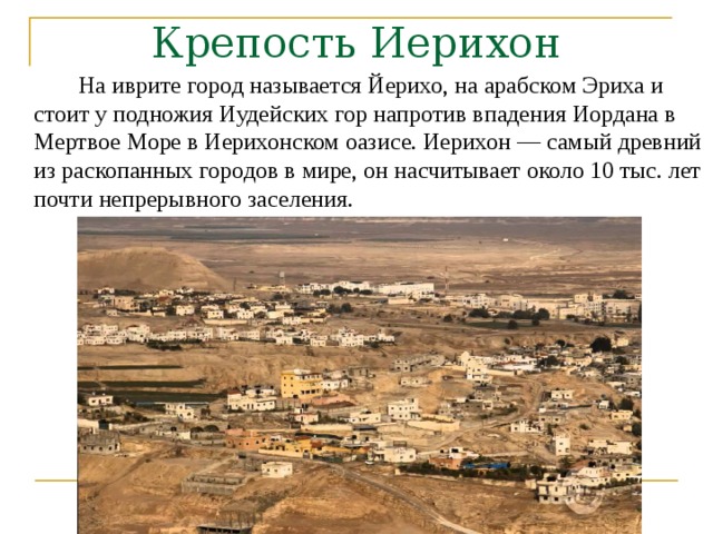 Крепость Иерихон   На иврите город называется Йерихо, на арабском Эриха и стоит у подножия Иудейских гор напротив впадения Иордана в Мертвое Море в Иерихонском оазисе. Иерихон — самый древний из раскопанных городов в мире, он насчитывает около 10 тыс. лет почти непрерывного заселения.  