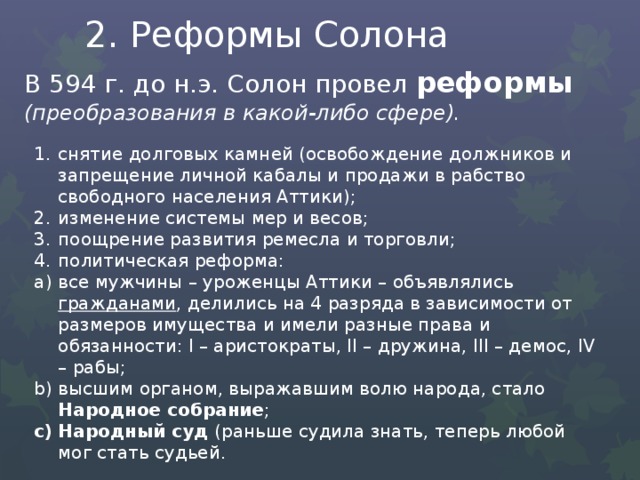 2. Реформы Солона В 594 г. до н.э. Солон провел реформы (преобразования в какой-либо сфере). снятие долговых камней (освобождение должников и запрещение личной кабалы и продажи в рабство свободного населения Аттики); изменение системы мер и весов; поощрение развития ремесла и торговли; политическая реформа: все мужчины – уроженцы Аттики – объявлялись гражданами , делились на 4 разряда в зависимости от размеров имущества и имели разные права и обязанности: I – аристократы, II – дружина, III – демос, IV – рабы; высшим органом, выражавшим волю народа, стало Народное собрание ; Народный суд (раньше судила знать, теперь любой мог стать судьей. 