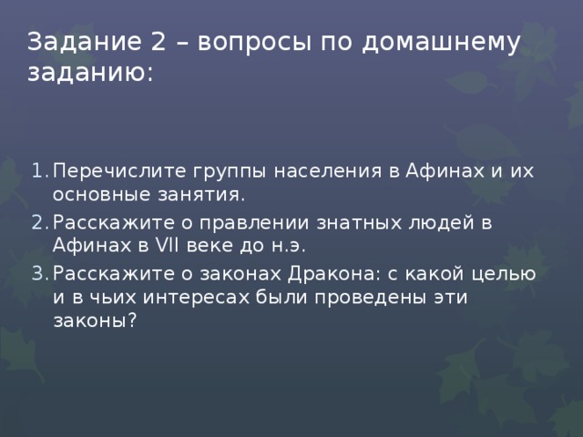 Задание 2 – вопросы по домашнему заданию: Перечислите группы населения в Афинах и их основные занятия. Расскажите о правлении знатных людей в Афинах в VII веке до н.э. Расскажите о законах Дракона: с какой целью и в чьих интересах были проведены эти законы? 