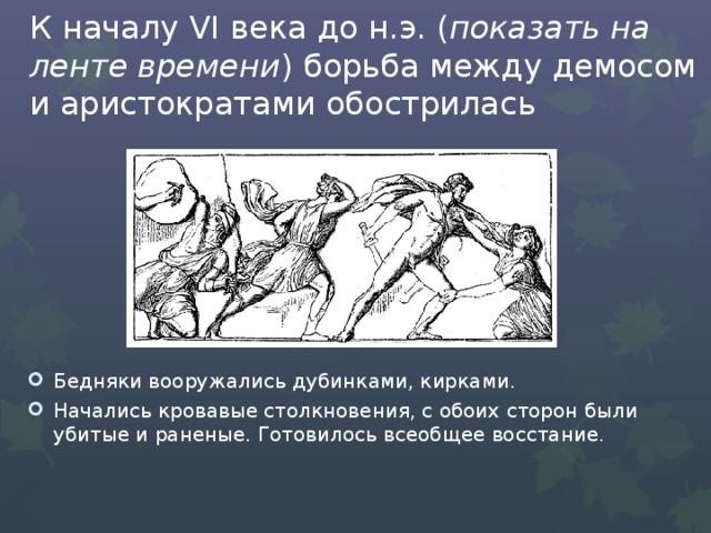 К началу VI века до н.э. ( показать на ленте времени ) борьба между демосом и аристократами обострилась Бедняки вооружались дубинками, кирками. Начались кровавые столкновения, с обоих сторон были убитые и раненые. Готовилось всеобщее восстание. 