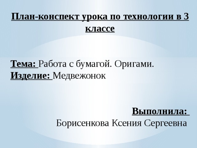 План-конспект урока по технологии в 3 классе Тема: Работа с бумагой. Оригами. Изделие: Медвежонок Выполнила: Борисенкова Ксения Сергеевна 