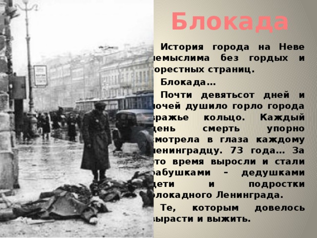 Блокада История города на Неве немыслима без гордых и горестных страниц. Блокада… Почти девятьсот дней и ночей душило горло города вражье кольцо. Каждый день смерть упорно смотрела в глаза каждому ленинградцу. 73 года… За это время выросли и стали бабушками – дедушками дети и подростки блокадного Ленинграда. Те, которым довелось вырасти и выжить. 