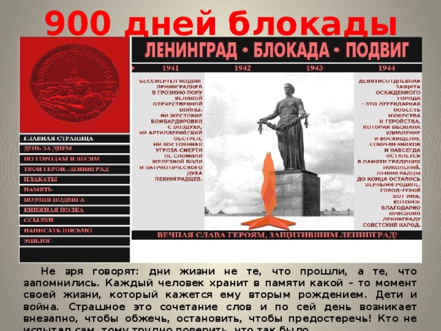 900 дней блокады  Не зря говорят: дни жизни не те, что прошли, а те, что запомнились. Каждый человек хранит в памяти какой – то момент своей жизни, который кажется ему вторым рождением. Дети и война. Страшное это сочетание слов и по сей день возникает внезапно, чтобы обжечь, остановить, чтобы предостеречь! Кто не испытал сам, тому трудно поверить, что так было. 
